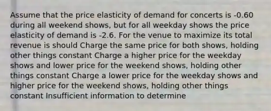 Assume that the price elasticity of demand for concerts is -0.60 during all weekend shows, but for all weekday shows the price elasticity of demand is -2.6. For the venue to maximize its total revenue is should Charge the same price for both shows, holding other things constant Charge a higher price for the weekday shows and lower price for the weekend shows, holding other things constant Charge a lower price for the weekday shows and higher price for the weekend shows, holding other things constant Insufficient information to determine