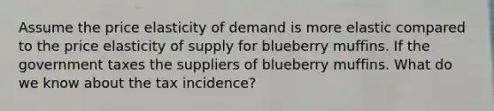 Assume the price elasticity of demand is more elastic compared to the price elasticity of supply for blueberry muffins. If the government taxes the suppliers of blueberry muffins. What do we know about the tax incidence?