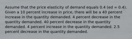 Assume that the price elasticity of demand equals 0.4 (ed = 0.4). Given a 10 percent increase in price, there will be a 40 percent increase in the quantity demanded. 4 percent decrease in the quantity demanded. 40 percent decrease in the quantity demanded. 4 percent increase in the quantity demanded. 2.5 percent decrease in the quantity demanded.