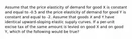 Assume that the price elasticity of demand for good X is constant and equal to -0.5 and the price elasticity of demand for good Y is constant and equal to -2. Assume that goods X and Y have identical upward-sloping elastic supply curves. If a per-unit excise tax of the same amount is levied on good X and on good Y, which of the following would be true?