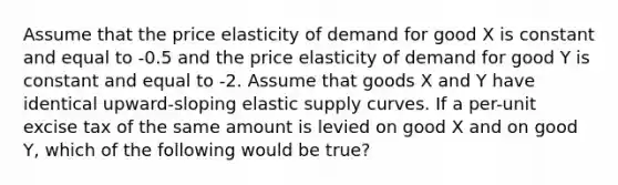 Assume that the price elasticity of demand for good X is constant and equal to -0.5 and the price elasticity of demand for good Y is constant and equal to -2. Assume that goods X and Y have identical upward-sloping elastic supply curves. If a per-unit excise tax of the same amount is levied on good X and on good Y, which of the following would be true?