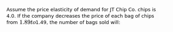 Assume the price elasticity of demand for JT Chip Co. chips is 4.0. If the company decreases the price of each bag of chips from 1.89 to1.49, the number of bags sold will: