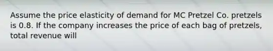 Assume the price elasticity of demand for MC Pretzel Co. pretzels is 0.8. If the company increases the price of each bag of pretzels, total revenue will