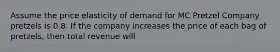 Assume the price elasticity of demand for MC Pretzel Company pretzels is 0.8. If the company increases the price of each bag of pretzels, then total revenue will