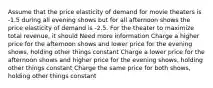 Assume that the price elasticity of demand for movie theaters is -1.5 during all evening shows but for all afternoon shows the price elasticity of demand is -2.5. For the theater to maximize total revenue, it should Need more information Charge a higher price for the afternoon shows and lower price for the evening shows, holding other things constant Charge a lower price for the afternoon shows and higher price for the evening shows, holding other things constant Charge the same price for both shows, holding other things constant