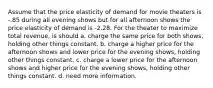 Assume that the price elasticity of demand for movie theaters is -.85 during all evening shows but for all afternoon shows the price elasticity of demand is -2.28. For the theater to maximize total revenue, is should a. charge the same price for both shows, holding other things constant. b. charge a higher price for the afternoon shows and lower price for the evening shows, holding other things constant. c. charge a lower price for the afternoon shows and higher price for the evening shows, holding other things constant. d. need more information.