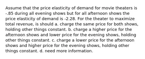 Assume that the price elasticity of demand for movie theaters is -.85 during all evening shows but for all afternoon shows the price elasticity of demand is -2.28. For the theater to maximize total revenue, is should a. charge the same price for both shows, holding other things constant. b. charge a higher price for the afternoon shows and lower price for the evening shows, holding other things constant. c. charge a lower price for the afternoon shows and higher price for the evening shows, holding other things constant. d. need more information.