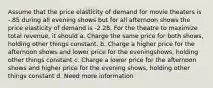 Assume that the price elasticity of demand for movie theaters is -.85 during all evening shows but for all afternoon shows the price elasticity of demand is -2.28. For the theatre to maximize total revenue, it should a. Charge the same price for both shows, holding other things constant. b. Charge a higher price for the afternoon shows and lower price for the eveningshows, holding other things constant c. Charge a lower price for the afternoon shows and higher price for the evening shows, holding other things constant d. Need more information