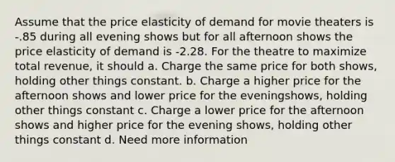 Assume that the price elasticity of demand for movie theaters is -.85 during all evening shows but for all afternoon shows the price elasticity of demand is -2.28. For the theatre to maximize total revenue, it should a. Charge the same price for both shows, holding other things constant. b. Charge a higher price for the afternoon shows and lower price for the eveningshows, holding other things constant c. Charge a lower price for the afternoon shows and higher price for the evening shows, holding other things constant d. Need more information