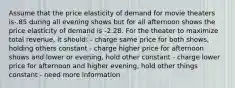 Assume that the price elasticity of demand for movie theaters is-.85 during all evening shows but for all afternoon shows the price elasticity of demand is -2.28. For the theater to maximize total revenue, it should: - charge same price for both shows, holding others constant - charge higher price for afternoon shows and lower or evening, hold other constant - charge lower price for afternoon and higher evening, hold other things constant - need more information