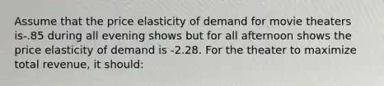 Assume that the price elasticity of demand for movie theaters is-.85 during all evening shows but for all afternoon shows the price elasticity of demand is -2.28. For the theater to maximize total revenue, it should: