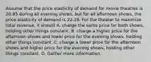 Assume that the price elasticity of demand for movie theatres is 20.85 during all evening shows, but for all afternoon shows, the price elasticity of demand is 22.28. For the theater to maximize total revenue, it should A. charge the same price for both shows, holding other things constant. B. charge a higher price for the afternoon shows and lower price for the evening shows, holding other things constant. C. charge a lower price for the afternoon shows and higher price for the evening shows, holding other things constant. D. Gather more information.