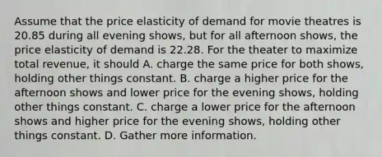 Assume that the price elasticity of demand for movie theatres is 20.85 during all evening shows, but for all afternoon shows, the price elasticity of demand is 22.28. For the theater to maximize total revenue, it should A. charge the same price for both shows, holding other things constant. B. charge a higher price for the afternoon shows and lower price for the evening shows, holding other things constant. C. charge a lower price for the afternoon shows and higher price for the evening shows, holding other things constant. D. Gather more information.