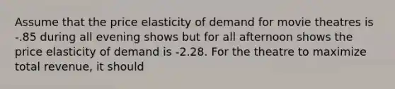 Assume that the price elasticity of demand for movie theatres is -.85 during all evening shows but for all afternoon shows the price elasticity of demand is -2.28. For the theatre to maximize total revenue, it should