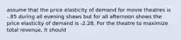 assume that the price elasticity of demand for movie theatres is -.85 during all evening shaws but for all afternoon shows the price elasticity of demand is -2.28. For the theatre to maximize total revenue, it should