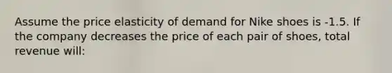 Assume the price elasticity of demand for Nike shoes is -1.5. If the company decreases the price of each pair of shoes, total revenue will: