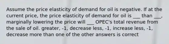 Assume the price elasticity of demand for oil is negative. If at the current price, the price elasticity of demand for oil is ___ than ___, marginally lowering the price will ___ OPEC's total revenue from the sale of oil. greater, -1, decrease less, -1, increase less, -1, decrease more than one of the other answers is correct