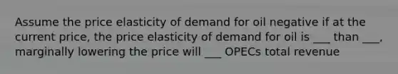 Assume the price elasticity of demand for oil negative if at the current price, the price elasticity of demand for oil is ___ than ___, marginally lowering the price will ___ OPECs total revenue