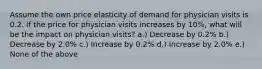 Assume the own price elasticity of demand for physician visits is 0.2. If the price for physician visits increases by 10%, what will be the impact on physician visits? a.) Decrease by 0.2% b.) Decrease by 2.0% c.) Increase by 0.2% d.) Increase by 2.0% e.) None of the above