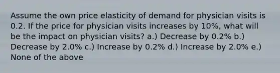 Assume the own price elasticity of demand for physician visits is 0.2. If the price for physician visits increases by 10%, what will be the impact on physician visits? a.) Decrease by 0.2% b.) Decrease by 2.0% c.) Increase by 0.2% d.) Increase by 2.0% e.) None of the above