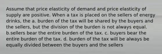 Assume that price elasticity of demand and price elasticity of supply are positive. When a tax is placed on the sellers of energy drinks, the a. burden of the tax will be shared by the buyers and the sellers, but the division of the burden is not always equal. b.sellers bear the entire burden of the tax. c. buyers bear the entire burden of the tax. d. burden of the tax will be always be equally divided between the buyers and the sellers