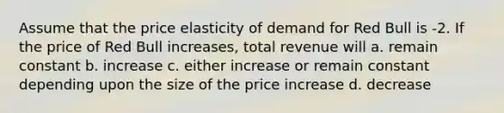 Assume that the price elasticity of demand for Red Bull is -2. If the price of Red Bull increases, total revenue will a. remain constant b. increase c. either increase or remain constant depending upon the size of the price increase d. decrease