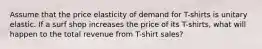 Assume that the price elasticity of demand for T-shirts is unitary elastic. If a surf shop increases the price of its T-shirts, what will happen to the total revenue from T-shirt sales?