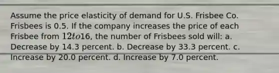 Assume the price elasticity of demand for U.S. Frisbee Co. Frisbees is 0.5. If the company increases the price of each Frisbee from 12 to16, the number of Frisbees sold will: a. Decrease by 14.3 percent. b. Decrease by 33.3 percent. c. Increase by 20.0 percent. d. Increase by 7.0 percent.