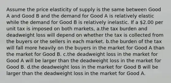 Assume the price elasticity of supply is the same between Good A and Good B and the demand for Good A is relatively elastic while the demand for Good B is relatively inelastic. If a 2.00 per unit tax is imposed on both markets, a.the tax burden and deadweight loss will depend on whether the tax is collected from the buyers or the sellers in each market. b.the burden of the tax will fall more heavily on the buyers in the market for Good A than the market for Good B. c.the deadweight loss in the market for Good A will be larger than the deadweight loss in the market for Good B. d.the deadweight loss in the market for Good B will be larger than the deadweight loss in the market for Good A.