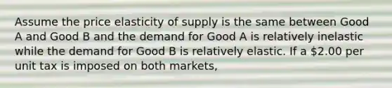 Assume the price elasticity of supply is the same between Good A and Good B and the demand for Good A is relatively inelastic while the demand for Good B is relatively elastic. If a 2.00 per unit tax is imposed on both markets,