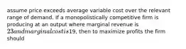 assume price exceeds average variable cost over the relevant range of demand. If a monopolistically competitive firm is producing at an output where marginal revenue is 23 and marginal cost is19, then to maximize profits the firm should