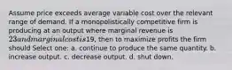 Assume price exceeds average variable cost over the relevant range of demand. If a monopolistically competitive firm is producing at an output where marginal revenue is 23 and marginal cost is19, then to maximize profits the firm should Select one: a. continue to produce the same quantity. b. increase output. c. decrease output. d. shut down.