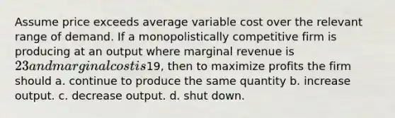 Assume price exceeds average variable cost over the relevant range of demand. If a monopolistically competitive firm is producing at an output where marginal revenue is 23 and marginal cost is19, then to maximize profits the firm should a. continue to produce the same quantity b. increase output. c. decrease output. d. shut down.