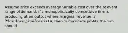 Assume price exceeds average variable cost over the relevant range of demand. If a monopolistically competitive firm is producing at an output where marginal revenue is​ 23 and marginal cost is​19, then to maximize profits the firm should