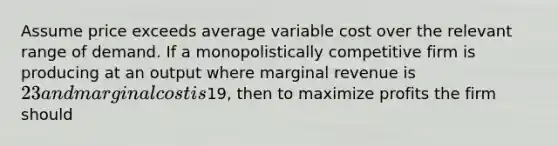 Assume price exceeds average variable cost over the relevant range of demand. If a monopolistically competitive firm is producing at an output where marginal revenue is​ 23 and marginal cost is​19, then to maximize profits the firm should