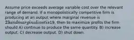 Assume price exceeds average variable cost over the relevant range of demand. If a monopolistically competitive firm is producing at an output where marginal revenue is 23 and marginal cost is19, then to maximize profits the firm should A) continue to produce the same quantity. B) increase output. C) decrease output. D) shut down.