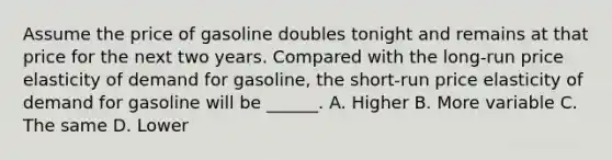 Assume the price of gasoline doubles tonight and remains at that price for the next two years. Compared with the long-run price elasticity of demand for gasoline, the short-run price elasticity of demand for gasoline will be ______. A. Higher B. More variable C. The same D. Lower