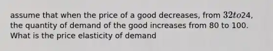 assume that when the price of a good decreases, from 32 to24, the quantity of demand of the good increases from 80 to 100. What is the price elasticity of demand