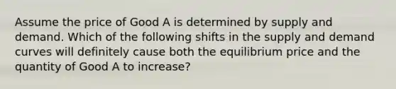 Assume the price of Good A is determined by supply and demand. Which of the following shifts in the supply and demand curves will definitely cause both the equilibrium price and the quantity of Good A to increase?