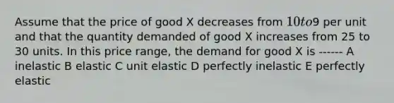 Assume that the price of good X decreases from 10 to9 per unit and that the quantity demanded of good X increases from 25 to 30 units. In this price range, the demand for good X is ------ A inelastic B elastic C unit elastic D perfectly inelastic E perfectly elastic