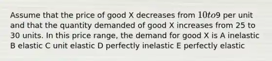 Assume that the price of good X decreases from 10 to9 per unit and that the quantity demanded of good X increases from 25 to 30 units. In this price range, the demand for good X is A inelastic B elastic C unit elastic D perfectly inelastic E perfectly elastic