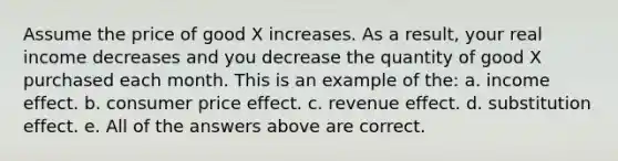 Assume the price of good X increases. As a result, your real income decreases and you decrease the quantity of good X purchased each month. This is an example of the: a. income effect. b. consumer price effect. c. revenue effect. d. substitution effect. e. All of the answers above are correct.