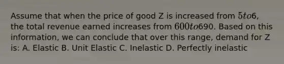 Assume that when the price of good Z is increased from 5 to6, the total revenue earned increases from 600 to690. Based on this information, we can conclude that over this range, demand for Z is: A. Elastic B. Unit Elastic C. Inelastic D. Perfectly inelastic