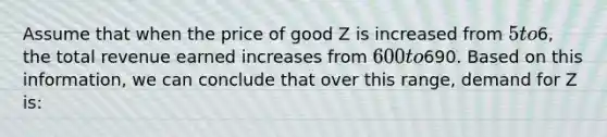 Assume that when the price of good Z is increased from 5 to6, the total revenue earned increases from 600 to690. Based on this information, we can conclude that over this range, demand for Z is: