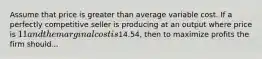 Assume that price is greater than average variable cost. If a perfectly competitive seller is producing at an output where price is 11 and the marginal cost is14.54, then to maximize profits the firm should...