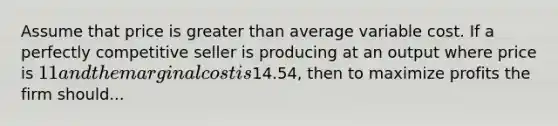 Assume that price is greater than average variable cost. If a perfectly competitive seller is producing at an output where price is 11 and the marginal cost is14.54, then to maximize profits the firm should...