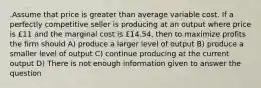 .Assume that price is greater than average variable cost. If a perfectly competitive seller is producing at an output where price is £11 and the marginal cost is £14.54, then to maximize profits the firm should A) produce a larger level of output B) produce a smaller level of output C) continue producing at the current output D) There is not enough information given to answer the question