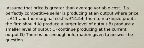 .Assume that price is greater than average variable cost. If a perfectly competitive seller is producing at an output where price is £11 and the marginal cost is £14.54, then to maximize profits the firm should A) produce a larger level of output B) produce a smaller level of output C) continue producing at the current output D) There is not enough information given to answer the question