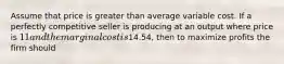 Assume that price is greater than average variable cost. If a perfectly competitive seller is producing at an output where price is 11 and the marginal cost is14.54, then to maximize profits the firm should