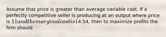 Assume that price is greater than average variable cost. If a perfectly competitive seller is producing at an output where price is 11 and the marginal cost is14.54, then to maximize profits the firm should